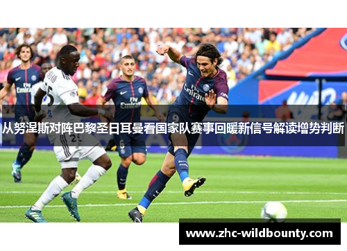 从努涅斯对阵巴黎圣日耳曼看国家队赛事回暖新信号解读增势判断
