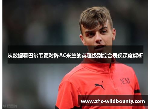 从数据看巴尔韦德对阵AC米兰的英超级别综合表现深度解析 从数据看巴尔韦德对阵AC米兰的英超级别综合表现深度解析