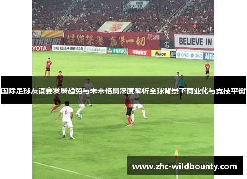 国际足球友谊赛发展趋势与未来格局深度解析全球背景下商业化与竞技平衡 国际足球友谊赛发展趋势与未来格局深度解析全球背景下商业化与竞技平衡